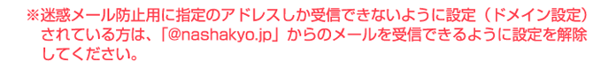 ※迷惑メール防止用に指定のアドレスしか受信できないように設定（ドメイン設定）されている方は、「@nashakyo.jp」からのメールを受信できるように設定を解除してください。