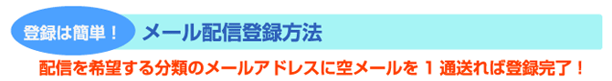 登録は簡単! メール配信登録方法 配信を希望する分類のメールアドレスに空メールを1通送れば登録完了!
