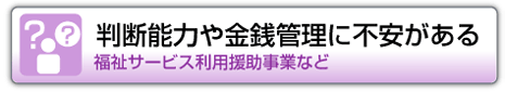 判断能力や金銭管理に不安がある　福祉サービス利用援助事業など