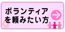 ボランティアを頼みたい方　ボランティアを頼みたい方はこちらをご覧ください→