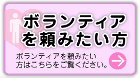 ボランティアを頼みたい方　ボランティアを頼みたい方はこちらをご覧ください→